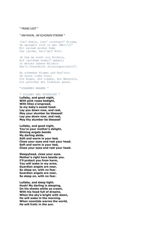 “ FRANZ LISZT “
“ AM RHEIN , IM SCHONEN STROME “
[Im]1 Rhein, [im]1 [schönen]2 Strome,
Da spiegelt sich in den [Well'n]3
Mit seinem großen Dome
Das [große, heil'ge]4 Köln.
Im Dom da steht ein Bildnis,
Auf [goldnem Leder]5 gemalt;
In meines Lebens Wildnis
Hat's freundlich [hineingestrahlt]6.
Es schweben Blumen und Eng'lein
Um unsre liebe Frau;
Die Augen, die Lippen, die Wänglein,
Die gleichen der Liebsten genau.
“JOHANNES BRAHMS “
“ LULLABY AND GOODNIGHT “

Lullaby, and good night,
With pink roses bedight,
With lilies o'erspread,
Is my baby's sweet head.
Lay you down now, and rest,
May your slumber be blessed!
Lay you down now, and rest,
May thy slumber be blessed!
Lullaby, and good night,
You're your mother's delight,
Shining angels beside
My darling abide.
Soft and warm is your bed,
Close your eyes and rest your head.
Soft and warm is your bed,
Close your eyes and rest your head.
Sleepyhead, close your eyes.
Mother's right here beside you.
I'll protect you from harm,
You will wake in my arms.
Guardian angels are near,
So sleep on, with no fear.
Guardian angels are near,
So sleep on, with no fear.
Lullaby, and sleep tight.
Hush! My darling is sleeping,
On his sheets white as cream,
With his head full of dreams.
When the sky's bright with dawn,
He will wake in the morning.
When noontide warms the world,
He will frolic in the sun.

 