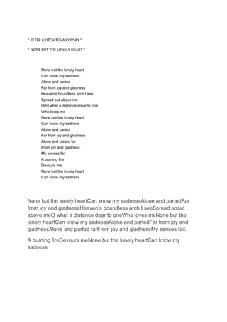 “ PETER ILYITCH TCHAIKOVSKY “
“ NONE BUT THE LONELY HEART “

None but the lonely heart
Can know my sadness
Alone and parted
Far from joy and gladness
Heaven's boundless arch I see
Spread out above me
O(h) what a distance drear to one
Who loves me
None but the lonely heart
Can know my sadness
Alone and parted
Far from joy and gladness
Alone and parted far
From joy and gladness
My senses fail
A burning fire
Devours me
None but the lonely heart
Can know my sadness

None but the lonely heartCan know my sadnessAlone and partedFar
from joy and gladnessHeaven’s boundless arch I seeSpread about
above meO what a distance dear to oneWho loves meNone but the
lonely heartCan know my sadnessAlone and partedFar from joy and
gladnessAlone and parted farFrom joy and gladnessMy senses fail.
A burning fireDevours meNone but the lonely heartCan know my
sadness

 