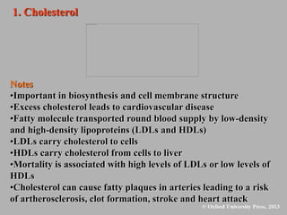 1. Cholesterol
Notes
•Important in biosynthesis and cell membrane structure
•Excess cholesterol leads to cardiovascular disease
•Fatty molecule transported round blood supply by low-density
and high-density lipoproteins (LDLs and HDLs)
•LDLs carry cholesterol to cells
•HDLs carry cholesterol from cells to liver
•Mortality is associated with high levels of LDLs or low levels of
HDLs
•Cholesterol can cause fatty plaques in arteries leading to a risk
of artherosclerosis, clot formation, stroke and heart attack
 