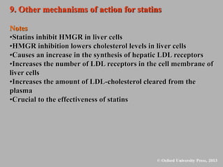 9. Other mechanisms of action for statins
Notes
•Statins inhibit HMGR in liver cells
•HMGR inhibition lowers cholesterol levels in liver cells
•Causes an increase in the synthesis of hepatic LDL receptors
•Increases the number of LDL receptors in the cell membrane of
liver cells
•Increases the amount of LDL-cholesterol cleared from the
plasma
•Crucial to the effectiveness of statins
 