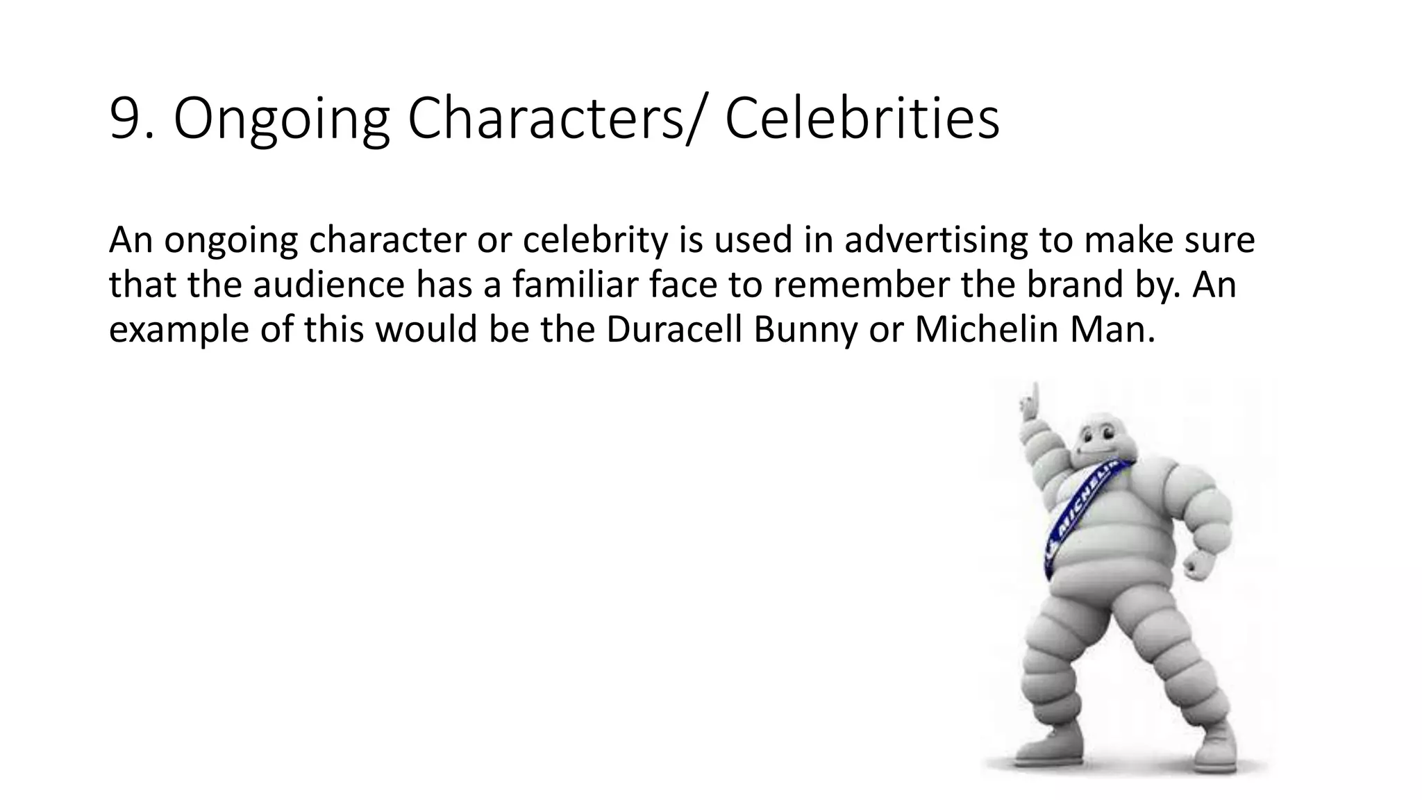 9. Ongoing Characters/ Celebrities
An ongoing character or celebrity is used in advertising to make sure
that the audience has a familiar face to remember the brand by. An
example of this would be the Duracell Bunny or Michelin Man.
 