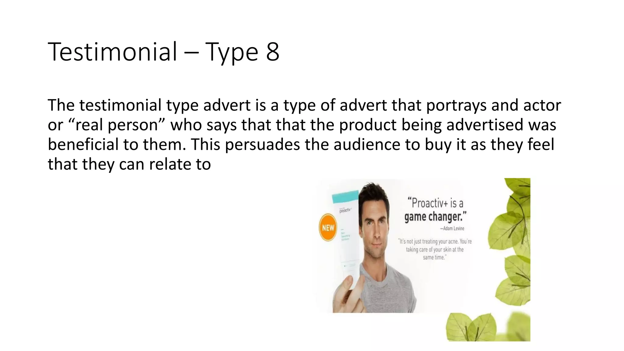 Testimonial – Type 8
The testimonial type advert is a type of advert that portrays and actor
or “real person” who says that that the product being advertised was
beneficial to them. This persuades the audience to buy it as they feel
that they can relate to
 