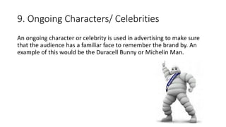 9. Ongoing Characters/ Celebrities
An ongoing character or celebrity is used in advertising to make sure
that the audience has a familiar face to remember the brand by. An
example of this would be the Duracell Bunny or Michelin Man.
 