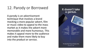 12. Parody or Borrowed
A parody is an advertisement
technique that involves a brand
mocking a more popular advert, film
or music video to appeal to the mass
market as it makes the advert more
memorable and more humorous. This
makes it appeal more to the audience
and make them more likely to buy
into the product or service.
 