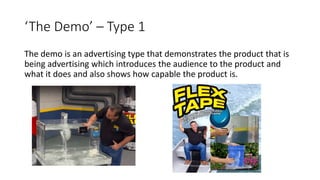 ‘The Demo’ – Type 1
The demo is an advertising type that demonstrates the product that is
being advertising which introduces the audience to the product and
what it does and also shows how capable the product is.
 