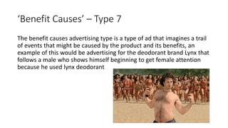 ‘Benefit Causes’ – Type 7
The benefit causes advertising type is a type of ad that imagines a trail
of events that might be caused by the product and its benefits, an
example of this would be advertising for the deodorant brand Lynx that
follows a male who shows himself beginning to get female attention
because he used lynx deodorant
 