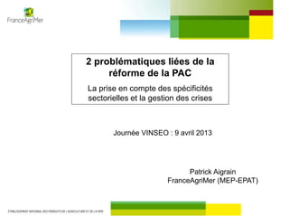 2 problématiques liées de la
réforme de la PAC
La prise en compte des spécificités
sectorielles et la gestion des crises
Journée VINSEO : 9 avril 2013
Patrick Aigrain
FranceAgriMer (MEP-EPAT)
 