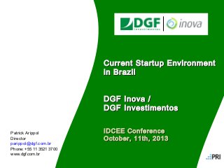 Current Startup Environment
in Brazil
DGF Inova /
DGF Investimentos
Patrick Arippol
Director
parippol@dgf.com.br

IDCEE Conference
October, 11th, 2013

Phone: +55 11 3521 3700
www.dgf.com.br
Documento Interno e CONFIDENCIAL – Versão #2

 