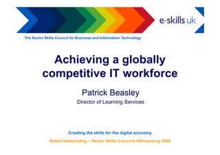 The Sector Skills Council for Business and Information Technology




           Achieving a globally
         competitive IT workforce
             p
                               Patrick Beasley
                             Director of Learning Services




                        Creating the skills for the digital economy
             Rated Outstanding – Sector Skills Councils Relicensing 2009
 