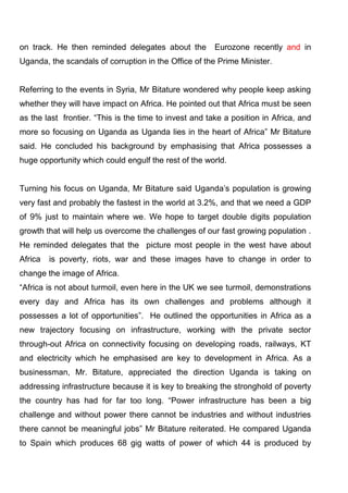 on track. He then reminded delegates about the

Eurozone recently and in

Uganda, the scandals of corruption in the Office of the Prime Minister.

Referring to the events in Syria, Mr Bitature wondered why people keep asking
whether they will have impact on Africa. He pointed out that Africa must be seen
as the last frontier. “This is the time to invest and take a position in Africa, and
more so focusing on Uganda as Uganda lies in the heart of Africa” Mr Bitature
said. He concluded his background by emphasising that Africa possesses a
huge opportunity which could engulf the rest of the world.
Turning his focus on Uganda, Mr Bitature said Uganda’s population is growing
very fast and probably the fastest in the world at 3.2%, and that we need a GDP
of 9% just to maintain where we. We hope to target double digits population
growth that will help us overcome the challenges of our fast growing population .
He reminded delegates that the picture most people in the west have about
Africa

is poverty, riots, war and these images have to change in order to

change the image of Africa.
“Africa is not about turmoil, even here in the UK we see turmoil, demonstrations
every day and Africa has its own challenges and problems although it
possesses a lot of opportunities”. He outlined the opportunities in Africa as a
new trajectory focusing on infrastructure, working with the private sector
through-out Africa on connectivity focusing on developing roads, railways, KT
and electricity which he emphasised are key to development in Africa. As a
businessman, Mr. Bitature, appreciated the direction Uganda is taking on
addressing infrastructure because it is key to breaking the stronghold of poverty
the country has had for far too long. “Power infrastructure has been a big
challenge and without power there cannot be industries and without industries
there cannot be meaningful jobs” Mr Bitature reiterated. He compared Uganda
to Spain which produces 68 gig watts of power of which 44 is produced by

 