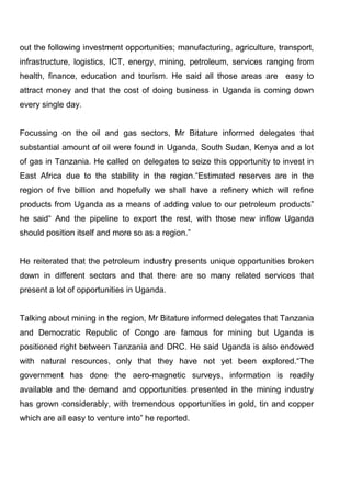 out the following investment opportunities; manufacturing, agriculture, transport,
infrastructure, logistics, ICT, energy, mining, petroleum, services ranging from
health, finance, education and tourism. He said all those areas are easy to
attract money and that the cost of doing business in Uganda is coming down
every single day.

Focussing on the oil and gas sectors, Mr Bitature informed delegates that
substantial amount of oil were found in Uganda, South Sudan, Kenya and a lot
of gas in Tanzania. He called on delegates to seize this opportunity to invest in
East Africa due to the stability in the region.“Estimated reserves are in the
region of five billion and hopefully we shall have a refinery which will refine
products from Uganda as a means of adding value to our petroleum products”
he said“ And the pipeline to export the rest, with those new inflow Uganda
should position itself and more so as a region.”

He reiterated that the petroleum industry presents unique opportunities broken
down in different sectors and that there are so many related services that
present a lot of opportunities in Uganda.

Talking about mining in the region, Mr Bitature informed delegates that Tanzania
and Democratic Republic of Congo are famous for mining but Uganda is
positioned right between Tanzania and DRC. He said Uganda is also endowed
with natural resources, only that they have not yet been explored.“The
government has done the aero-magnetic surveys, information is readily
available and the demand and opportunities presented in the mining industry
has grown considerably, with tremendous opportunities in gold, tin and copper
which are all easy to venture into” he reported.

 