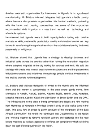 Another area with opportunities for investment in Uganda is in agro-based
manufacturing. Mr. Bitature informed delegates that Uganda is a fertile country
where livestock also presents opportunities. Mechanised methods, partnering
with the locals and creating cooperatives are some of the approaches
recommended while irrigation is a new trend, as well as

technology and

affordable systems.
He observed that Uganda needs to build capacity before trading with outside
markets as skills, sustainable productivity, quality and standard control are key
factors in transforming the agro business from the subsistence farming that most
people rely on in Uganda.

Mr. Bitature shared that Uganda has a strategy to develop business and
industrial parks across the country rather than having the rural-urban migration
where everyone migrates to the city looking for services and work. He said this
strategy will create jobs in rural areas where resources are and the government
will put mechanisms and incentives to encourage people to make investments in
this area to promote rural development.

Mr. Bitature also advised delegates to invest in the money belt. He informed
them that the money is concentrated in the area where goods move, from
Mombasa to Nairobi, Nakuru, Eldoret, Kisumu, Busia, Tororo, Jinja, Kampala,
Masaka, Mbarara, Kabale, Kigali and also North to South Sudan and the DRC.
“The infrastructure in this area is being developed and goods are now moving
from Mombasa to Kampala in five days where it used to take twelve days in the
past. This easy flow of goods is partly because of the integration of the East
African Community.” he noted. He continued that Governments in the region
are working together to remove non-tariff barriers and obstacles like the road
blocks mounted by various agencies to enforce tax compliance which will bring
down the cost of doing business in the region.

 