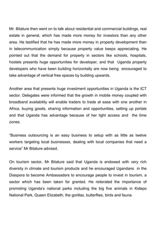 Mr. Bitature then went on to talk about residential and commercial buildings, real
estate in general, which has made more money for investors than any other
area. He testified that he has made more money in property development than
in telecommunication simply because property value keeps appreciating. He
pointed out that the demand for property in sectors like schools, hospitals,
hostels presents huge opportunities for developer, and that Uganda property
developers who have been building horizontally are now being encouraged to
take advantage of vertical free spaces by building upwards.

Another area that presents huge investment opportunities in Uganda is the ICT
sector. Delegates were informed that the growth in mobile money coupled with
broadband availability will enable traders to trade at ease with one another in
Africa, buying goods, sharing information and opportunities, setting up portals
and that Uganda has advantage because of her light access and the time
zones.
“Business outsourcing is an easy business to setup with as little as twelve
workers targeting local businesses, dealing with local companies that need a
service” Mr Bitature advised.

On tourism sector, Mr Bitature said that Uganda is endowed with very rich
diversity in climate and tourism products and he encouraged Ugandans in the
Diaspora to become Ambassadors to encourage people to invest in tourism, a
sector which has been taken for granted. He reiterated the importance of
promoting Uganda’s national parks including the big five animals in Kidepo
National Park, Queen Elizabeth, the gorillas, butterflies, birds and fauna.

 