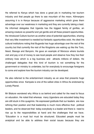 He referred to Kenya which has done a great job in marketing her tourism
industry and that people go there to see mountain of the moon, Kilimanjaro
assuming it is in Kenya because of aggressive marketing which gives them
advantage over our weakness in marketing and they are currently taking a lead.
He informed delegates that Uganda has the biggest family of gorillas, an
amazing creature so powerful and yet gentle and all these present opportunities.
He introduced Culture tourism as another area of potential opportunities, sharing
that very little investment is needed but fantastic opportunities exist. He cited the
cultural institutions noting that Buganda has huge advantage over the rest of the
country but that currently the rest of the Kingdoms are waking up like the Toro,
Itesot, Basoga and Banyoro. He gave an example of Morocco where tourists
visit and pay a lot of money to see local people and observe how they live their
ordinary lives which is a big business and

attracts millions of dollars. He

challenged delegates that this kind of tourism is not something for the
government or ministry to undertake, but for everybody to encourage foreigners
to come and explore how the tourism industry can be developed.

He also referred to the entertainment industry as an area that presents huge
opportunities since Kampala is one of the safest cities in Africa As endorsed by
Lonely Planet.

Mr Bitature wondered why Africa is so behind and called for the need to focus
on education. He noted that whereas many Ugandans are educated today they
are still stuck in this quagmire. He expressed gratitude that our leaders are now
refining their position and that leadership is much more effective than political
leaders, and he observed that today everybody is a leader and there is need to
rise up to the responsibilities at hand and the challenges that we have.
“Education is a must but must be structured. Educated people must be
analytical and be able to address their social issues because they are

 