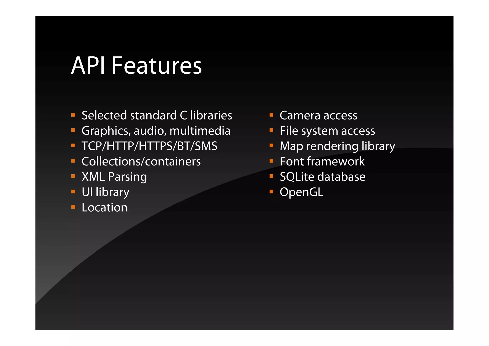 API Features
Selected standard C libraries Camera access
Graphics, audio, multimedia File system access
TCP/HTTP/HTTPS/BT/SMS Map rendering library
Collections/containers Font framework
XML Parsing SQLite database
UI library OpenGL
Location