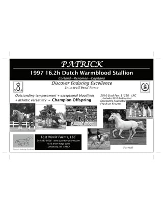 PATRICK
                      1997 16.2h Dutch Warmblood Stallion
                                                Corland—Renomee—Capitano
                                          Discover Enduring Excellence
                                                     In a well bred horse

   Outstanding temperament + exceptional bloodlines                         2010 Stud Fee: $1250 LFG
                                                                             (includes $250 Booking Fee)
   + athletic versatility = Champion Offspring                              Discounts Available
                                                                            Fresh or Frozen




                                  Lost World Farms, LLC
                               248-887-8628 www.LostWorldFarm.com
                                       1156 Briar Ridge Lane
                                        Ortonville, MI 48462                                    Patrick
Discover Enduring Excellence
 