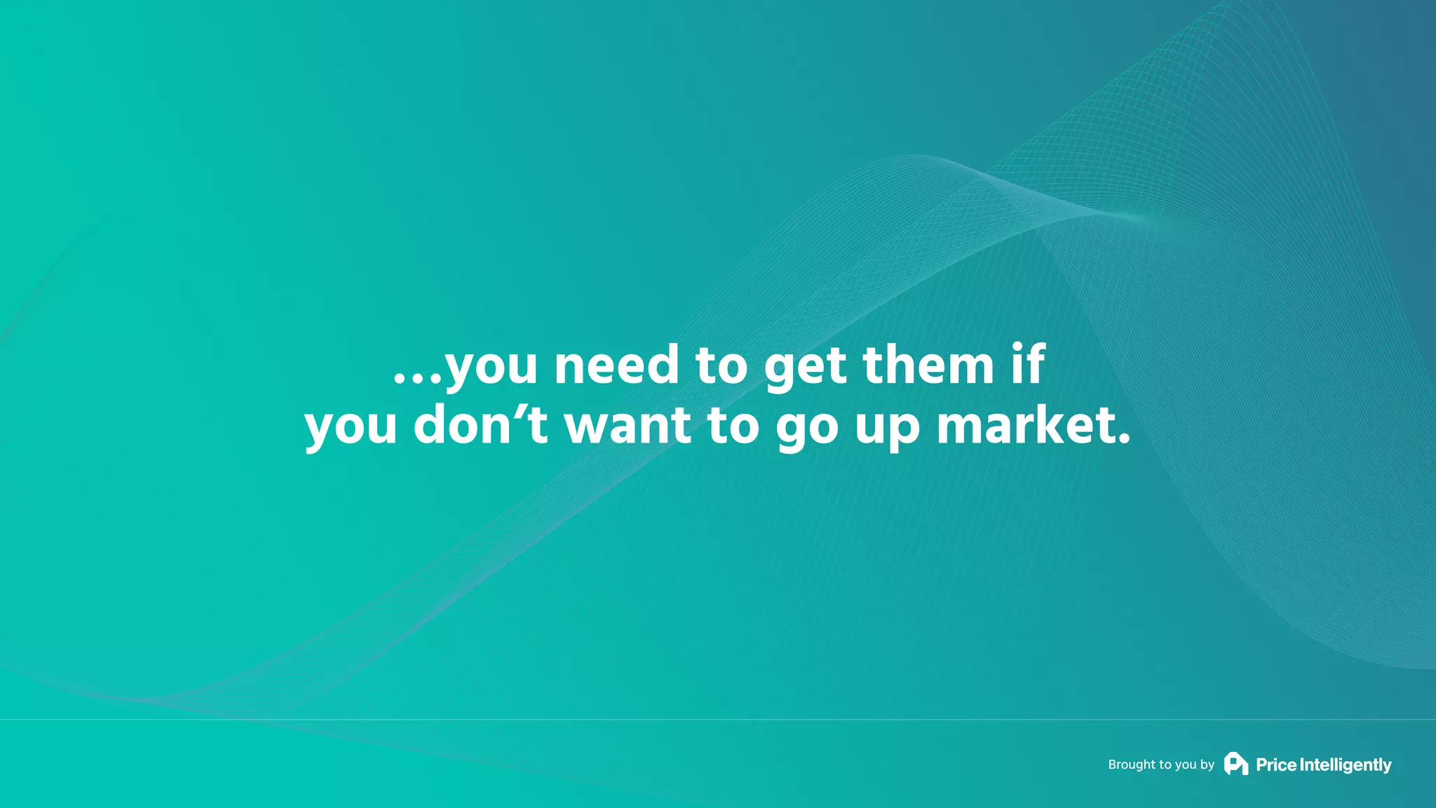 Brought to you by
…you need to get them if
you don’t want to go up market.
 