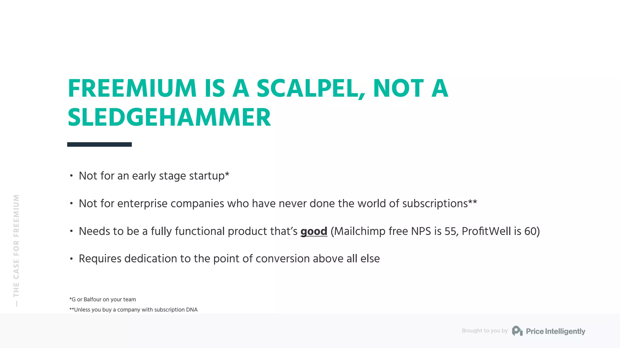 • Not for an early stage startup*
• Not for enterprise companies who have never done the world of subscriptions**
• Needs to be a fully functional product that’s good (Mailchimp free NPS is 55, ProﬁtWell is 60)
• Requires dedication to the point of conversion above all else
*G or Balfour on your team
**Unless you buy a company with subscription DNA
FREEMIUM IS A SCALPEL, NOT A
SLEDGEHAMMER
Brought to you by
— THECASEFORFREEMIUM
 