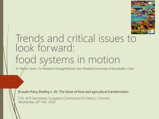 Brussels Policy Briefing n. 60: The future of food and agricultural transformation
CTA, ACP Secretariat, European Commission/DG Devco, Concord
Wednesday 26th Feb. 2020
Trends and critical issues to
look forward:
food systems in motion
Dr Patrick Caron, Co-President Foresight4Food, Vice-President University of Montpellier, Cirad
 