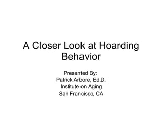A Closer Look at Hoarding Behavior Presented By:  Patrick Arbore, Ed.D. Institute on Aging San Francisco, CA 