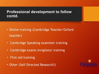 Professional development to follow
contd.
• Online training (Cambridge Teacher/Oxford
teacher)
• Cambridge Speaking examiner training
• Cambridge exams invigilator training
• First aid training
• Other (Self Directed Research?)
 