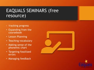 EAQUALS SEMINARS (free
resource)
• Tracking progress
• Expanding from the
coursebook
• Lesson Planning
• Teaching vocabulary
• Making sense of the
phonemic chart
• Targeting fossilized
errors
• Managing feedback
 