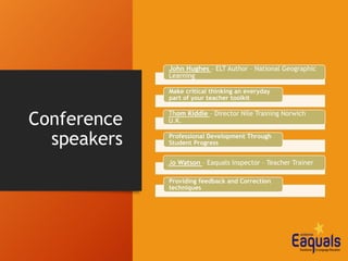Conference
speakers
John Hughes – ELT Author – National Geographic
Learning
Make critical thinking an everyday
part of your teacher toolkit
Thom Kiddle – Director Nile Training Norwich
U.K.
Professional Development Through
Student Progress
Jo Watson – Eaquals Inspector – Teacher Trainer
Providing feedback and Correction
techniques
 