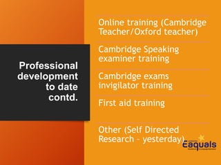 Professional
development
to date
contd.
Online training (Cambridge
Teacher/Oxford teacher)
Cambridge Speaking
examiner training
Cambridge exams
invigilator training
First aid training
Other (Self Directed
Research – yesterday)
 