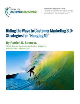 State of the Profession Series
Case studies from the world’s top customer advocacy
and engagement programs, showing how to grow the
business in today’s buyer-empowered world.
RidingtheWavetoCustomerMarketing3.0:
Strategiesfor”Hanging10”
By Patrick E. Spencer,
Senior Director, Customer and Content Marketing,
Editor In Chief, LivePerson, Inc.
 