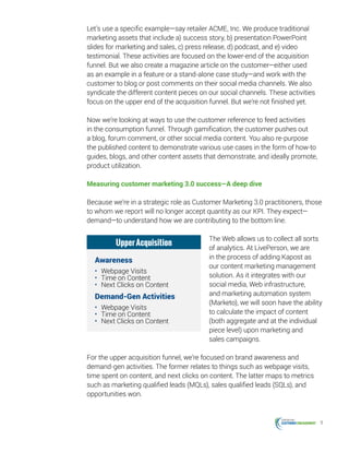 11
Let’s use a specific example—say retailer ACME, Inc. We produce traditional
marketing assets that include a) success story, b) presentation PowerPoint
slides for marketing and sales, c) press release, d) podcast, and e) video
testimonial. These activities are focused on the lower-end of the acquisition
funnel. But we also create a magazine article on the customer—either used
as an example in a feature or a stand-alone case study—and work with the
customer to blog or post comments on their social media channels. We also
syndicate the different content pieces on our social channels. These activities
focus on the upper end of the acquisition funnel. But we’re not finished yet.
Now we’re looking at ways to use the customer reference to feed activities
in the consumption funnel. Through gamification, the customer pushes out
a blog, forum comment, or other social media content. You also re-purpose
the published content to demonstrate various use cases in the form of how-to
guides, blogs, and other content assets that demonstrate, and ideally promote,
product utilization.
Measuring customer marketing 3.0 success—A deep dive
Because we’re in a strategic role as Customer Marketing 3.0 practitioners, those
to whom we report will no longer accept quantity as our KPI. They expect—
demand—to understand how we are contributing to the bottom line.
The Web allows us to collect all sorts
of analytics. At LivePerson, we are
in the process of adding Kapost as
our content marketing management
solution. As it integrates with our
social media, Web infrastructure,
and marketing automation system
(Marketo), we will soon have the ability
to calculate the impact of content
(both aggregate and at the individual
piece level) upon marketing and
sales campaigns.
For the upper acquisition funnel, we’re focused on brand awareness and
demand-gen activities. The former relates to things such as webpage visits,
time spent on content, and next clicks on content. The latter maps to metrics
such as marketing qualified leads (MQLs), sales qualified leads (SQLs), and
opportunities won.
UpperAcquisition
Awareness
•	 Webpage Visits
•	 Time on Content
•	 Next Clicks on Content
Demand-Gen Activities
•	 Webpage Visits
•	 Time on Content
•	 Next Clicks on Content
 