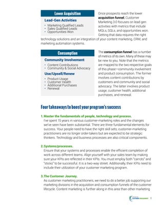 12
Once prospects reach the lower
acquisition funnel, Customer
Marketing 3.0 focuses on lead-gen
activities with metrics that include
MQLs, SQLs, and opportunities won.
Getting that data requires the right
technology solutions and an integration of your content marketing, CRM, and
marketing automation systems.
The consumption funnel has a number
of metrics of its own. Many of these may
be new to you. Note that the metrics
are mapped to the two respective goals
of this phase—community involvement
and product consumption. The former
involves content contributions by
customers and community and social
advocacy. The latter involves product
usage, customer health, additional
purchases, and renewal.
Fourtakeawaystoboostyourprogram’ssuccess
1.	Master the fundamentals of people, technology and process.
I’ve spent 15 years in various customer-marketing roles and the changes
we’ve seen have been substantial. There are three fundamental elements for
success. Your people need to have the right skill sets; customer-marketing
practitioners are no longer order-takers but are expected to be strategic
thinkers. Technology and business processes are also critical components.
2.	Systems/processes.
Ensure that your systems and processes enable the efficient completion of
work across different teams. Align yourself with your sales team by making
sure your KPIs are reflected in their KPIs. You must employ both “carrots” and
“sticks” to be successful. It is a two-way street. Additionally, their KPIs need to
include their utilization of your customer marketing program.
3.	The Customer Journey.
As customer marketing practitioners, we need to do a better job supporting our
marketing divisions in the acquisition and consumption funnels of the customer
lifecycle. Content marketing is further along in this area than other marketing
LowerAcquisition
Lead-Gen Activities
•	 Marketing Qualified Leads
•	 Sales Qualified Leads
•	 Opportunities Won
Consumption
Community Involvement
•	 Content Contributions
•	 Community  Social Advocacy
Use/Upsell/Renew
•	 Product Usage
•	 Customer Health
•	 Additional Purchases
•	 Renewal
 