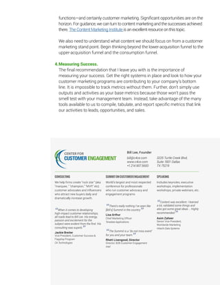 13
functions—and certainly customer marketing. Significant opportunities are on the
horizon. For guidance, we can turn to content marketing and the successes achieved
there. The Content Marketing Institute is an excellent resource on this topic.
We also need to understand what content we should focus on from a customer
marketing stand point. Begin thinking beyond the lower-acquisition funnel to the
upper-acquisition funnel and the consumption funnel.
4.	Measuring Success.
The final recommendation that I leave you with is the importance of
measuring your success. Get the right systems in place and look to how your
customer marketing programs are contributing to your company’s bottom
line. It is impossible to track metrics without them. Further, don’t simply use
outputs and activities as your base metrics because those won’t pass the
smell test with your management team. Instead, take advantage of the many
tools available to us to compile, tabulate, and report specific metrics that link
our activities to leads, opportunities, and sales.
Bill Lee, Founder
bill@c4ce.com
www.c4ce.com
+1.214.907.5600
3225 Turtle Creek Blvd,
Suite 1801 Dallas
TX 75219
CONSULTING
We help firms create “rock star” (aka
marquee,  champion, MVP, etc)
customer advocates and influencers
who attract new buyers daily and
dramatically increase growth.
“When it comes to developing
high-impact customer relationships,
all roads lead to Bill Lee. His energy,
passion and excitement for the
subject were evident from the first. His
consulting was superb.
”Jackie Breiter
Vice President, Customer Success 
Flagship Program
CA Technologies
SUMMITONCUSTOMERENGAGEMENT
World’s largest and most respected
conference for professionals
who run customer advocacy and
engagement programs
“There’s really nothing I’ve seen like
[Bill’s] Summit in the country.
”Lisa Arthur
Chief Marketing Officer
Teradata Applications
“The Summit is a “do not miss event
for you and your team.
”Rhett Livengood, Director
Director, B2B Customer Engagement
Intel
SPEAKING
Includes keynotes, executive
workshops, implementation
workshops, private webinars, etc.
“Content was excellent. I learned
a lot, validated some things and
also got some great ideas … Highly
recommended.
”Asim Zaheer
Senior Vice President,
Worldwide Marketing
Hitachi Data Systems
 