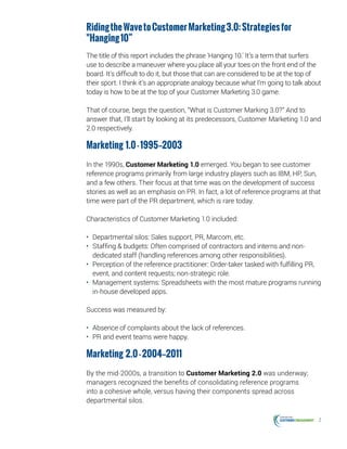 2
RidingtheWavetoCustomerMarketing3.0:Strategiesfor
"Hanging10”
The title of this report includes the phrase 'Hanging 10.' It’s a term that surfers
use to describe a maneuver where you place all your toes on the front end of the
board. It’s difficult to do it, but those that can are considered to be at the top of
their sport. I think it’s an appropriate analogy because what I’m going to talk about
today is how to be at the top of your Customer Marketing 3.0 game.
That of course, begs the question, “What is Customer Marking 3.0?” And to
answer that, I’ll start by looking at its predecessors, Customer Marketing 1.0 and
2.0 respectively.
Marketing 1.0-1995—2003
In the 1990s, Customer Marketing 1.0 emerged. You began to see customer
reference programs primarily from large industry players such as IBM, HP, Sun,
and a few others. Their focus at that time was on the development of success
stories as well as an emphasis on PR. In fact, a lot of reference programs at that
time were part of the PR department, which is rare today.
Characteristics of Customer Marketing 1.0 included:
•	 Departmental silos: Sales support, PR, Marcom, etc.
•	 Staffing & budgets: Often comprised of contractors and interns and non-
dedicated staff (handling references among other responsibilities).
•	 Perception of the reference practitioner: Order-taker tasked with fulfilling PR,
event, and content requests; non-strategic role.
•	 Management systems: Spreadsheets with the most mature programs running
in-house developed apps.
Success was measured by:
•	 Absence of complaints about the lack of references.
•	 PR and event teams were happy.
Marketing 2.0-2004—2011
By the mid-2000s, a transition to Customer Marketing 2.0 was underway;
managers recognized the benefits of consolidating reference programs
into a cohesive whole, versus having their components spread across
departmental silos.
 