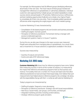 3
For example, Sun Microsystems had 36 different groups developing references,
all primarily in their own silos. The most mature of these groups tracked and
managed their references on spreadsheets or rudimentary databases. Individual
customers were approached by multiple groups and asked repeatedly to create
success stories and participate in PR activities. Reference burnout, inefficiencies,
and lost marketing opportunities finally led us to initiate a Sun Sigma Project
to consolidate all of them into one entity. That immediately yielded operational
efficiencies while invigorating the single program with much needed synergy.
Customer Marketing 2.0 was characterized by:
•	 Consolidation of silo-based programs into one function and business processes.
•	 Staffing & budgets: Dramatic growth.
•	 Perception of reference practitioner: Formal team led by a manager with
access to dedicated agencies.
•	 Management systems: SaaS or in-house IT systems.
During this era, we also saw changes to the ways success was measured.
People were exhausted from managing data on spreadsheets. As a result, there
was a movement to in-house solutions or applications available in the cloud.
Success was measured by:
•	 Quantity of outputs and activities.
•	 Events and sales (P2P references) happy.
Marketing 3.0-2012—today
Customer Marketing 3.0 shows how far reference programs have come. Rather
than measuring success in terms of the number of outputs, it is measured by
the impact that reference and advocacy programs have on the business and
revenue. Fortunately, there are a number of in-house and SaaS tools that allow
reference practitioners to track and report that impact today. And I believe that such
measurements have helped advance reference programs into a strategic role along
with the responsibilities that go with them—or what we call Customer Marketing 3.0.
Today’s programs are characterized by:
•	 Staffing & budgets: Stagnant or even decreasing.
•	 Perception of reference practitioner: Strategic role with broad responsibilities.
•	 New focus: Social media, user groups, communities, and lead gen.
•	 Integrated marketing activities including content delivery.
•	 Strategic reference program goals and plans.
 