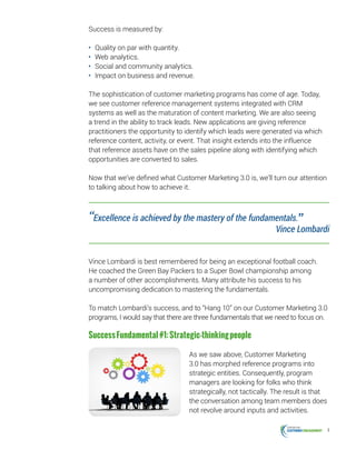 4
Success is measured by:
•	 Quality on par with quantity.
•	 Web analytics.
•	 Social and community analytics.
•	 Impact on business and revenue.
The sophistication of customer marketing programs has come of age. Today,
we see customer reference management systems integrated with CRM
systems as well as the maturation of content marketing. We are also seeing
a trend in the ability to track leads. New applications are giving reference
practitioners the opportunity to identify which leads were generated via which
reference content, activity, or event. That insight extends into the influence
that reference assets have on the sales pipeline along with identifying which
opportunities are converted to sales.
Now that we’ve defined what Customer Marketing 3.0 is, we’ll turn our attention
to talking about how to achieve it.
Vince Lombardi is best remembered for being an exceptional football coach.
He coached the Green Bay Packers to a Super Bowl championship among
a number of other accomplishments. Many attribute his success to his
uncompromising dedication to mastering the fundamentals.
To match Lombardi’s success, and to “Hang 10” on our Customer Marketing 3.0
programs, I would say that there are three fundamentals that we need to focus on.
SuccessFundamental#1:Strategic-thinkingpeople
As we saw above, Customer Marketing
3.0 has morphed reference programs into
strategic entities. Consequently, program
managers are looking for folks who think
strategically, not tactically. The result is that
the conversation among team members does
not revolve around inputs and activities.
“Excellence is achieved by the mastery of the fundamentals.” Vince Lombardi
 