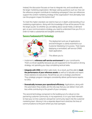 5
Instead, the discussion focuses on how to integrate into, and coordinate with,
the larger marketing organization. We begin asking questions such as, How can
the reference program contribute to marketing campaigns? How can references
support the content marketing strategy of the organization? And ultimately, how
can the program impact the bottom line?
To meet this higher standard, we need to have an in-depth understanding of our
marketing organizations. Along with the knowledge of how all the pieces fit into
the larger puzzle. So whether you are talking about social media, or demand
gen, or your communications strategy, you need to understand how you fit in, in
order to make a substantial and tangible contribution.
SuccessFundamental#2:Technology
The deployment and use of applications
and technologies is utterly essential to our
Customer Marketing 3.0 success. That means
deploying a centralized, self-service CRMS
SaaS application.
This allows you to:
•	 Implement a reference self-service environment for your constituents.
That’s a critical capability because you are supposed to be focused on driving
strategy, not spending your days completing tactical tasks.
•	 Integrate with CRM and other sales tools. As a result, you’ll be able to track
the performance of your reference assets as well as to tabulate and report
those statistics to executives. Recall that you are a strategic practitioner.
Thus strategic program managers consistently deliver performance reports
to CXOs.
•	 Dramatically increase your operational efficiency. Applications, along with
the automation they enable, are the only way that you can deliver more with
less while contributing to the growth of your company.
The second technology component is the building out of a robust on-line
partnering customer community. In my experience, it is in your best interests
to have your on-line customer and partner community report into the customer
marketing team. Moving it into a separate department stretches the lines of
communications to the point where you lose synergies.
 