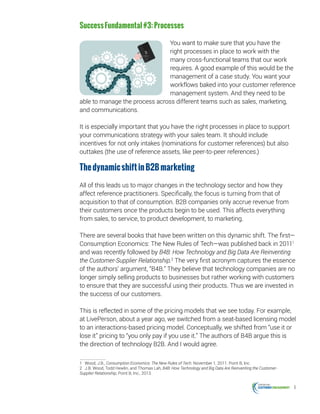 6
SuccessFundamental#3:Processes
You want to make sure that you have the
right processes in place to work with the
many cross-functional teams that our work
requires. A good example of this would be the
management of a case study. You want your
workflows baked into your customer reference
management system. And they need to be
able to manage the process across different teams such as sales, marketing,
and communications.
It is especially important that you have the right processes in place to support
your communications strategy with your sales team. It should include
incentives for not only intakes (nominations for customer references) but also
outtakes (the use of reference assets, like peer-to-peer references.)
ThedynamicshiftinB2Bmarketing
All of this leads us to major changes in the technology sector and how they
affect reference practitioners. Specifically, the focus is turning from that of
acquisition to that of consumption. B2B companies only accrue revenue from
their customers once the products begin to be used. This affects everything
from sales, to service, to product development, to marketing.
There are several books that have been written on this dynamic shift. The first—
Consumption Economics: The New Rules of Tech—was published back in 20111
and was recently followed by B4B: How Technology and Big Data Are Reinventing
the Customer-Supplier Relationship.2
The very first acronym captures the essence
of the authors’ argument, “B4B.” They believe that technology companies are no
longer simply selling products to businesses but rather working with customers
to ensure that they are successful using their products. Thus we are invested in
the success of our customers.
This is reflected in some of the pricing models that we see today. For example,
at LivePerson, about a year ago, we switched from a seat-based licensing model
to an interactions-based pricing model. Conceptually, we shifted from “use it or
lose it” pricing to “you only pay if you use it.” The authors of B4B argue this is
the direction of technology B2B. And I would agree.
1	 Wood, J.B., Consumption Economics: The New Rules of Tech. November 1, 2011. Point B, Inc.
2	 J.B. Wood, Todd Hewlin, and Thomas Lah, B4B: How Technology and Big Data Are Reinventing the Customer-
Supplier Relationship, Point B, Inc., 2013.
 