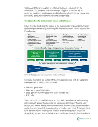 7
Traditional B2B marketing has been focused almost exclusively on the
acquisition of customers. The B4B concept suggests to me that we as
customer marketing practitioners need to also pay attention to our customers’
successful consumption of our products and services.
The acquisition-to-consumption funnel and references
Figure 1 below illustrates the stages of the customer buying and consumption
cycle along with the many marketing and reference content tactics appropriate
to each stage.
• E-books
• White Papers
• Blogs/Social Channels
• Social Advocates
• Thought Leadership Articles
• MagazinelWeb Articles
• Campaign Videos/Podcasts
• Infographics
• Corporate Brochures
• Success Stories, Videos,
Podcasts
• P2P References
• Product/Solution Videos
• Solution Briefs, Data Sheets
• Prospect Newsletter
• Social Sharing
• Blogs, Forums
• Customer Newsletter
• How-to Guides, Videos,
Podcasts
• User Groups, Meet Ups
• User Stories
• Event Presentations
• Email Nurturing
• Use Case White
• Papers
• Social Sharing
Content Types Per Stages of Acquisition and Consumption Funnels
Stages in Acquisition and Consumption Funnels
Thought Leadership:
Very little
vendor-speciﬁc
marketing content
Website/lead Nurturing:
Content is
vendor-speciﬁc
and provocative
Online Community/Consumption Nurturing:
Content is educational
and
faciliates product adoption
Discover Engage Interest Buy Onboard Use/Upsell Renew
Upper
end
Lower
endAquisition Consumption
Figure 1: The acquisition and consumption customer lifecycle.
Generally, marketers are skilled in the activities associated with the upper and
lower portions of the acquisition funnel:
•	 Demand generation.
•	 Leveraging social advocates.
•	 Lead-gen and nurturing activities (case studies, etc.)
•	 P2P calls.
The consumption funnel, on the other hand, includes reference and advocacy
activities such as gamification, real-life use cases, community forums, user
groups, and events. These promote the sharing and use of educational content
and just as importantly, the consumption of products/services. These activities
have a direct impact on corporate revenue and therefore are as important
strategically, as any other activity that your customer marketing team performs.
 