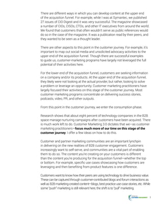 8
There are different ways in which you can develop content at the upper end
of the acquisition funnel. For example, while I was at Symantec, we published
27 issues of CIO Digest and it was very successful. The magazine showcased
a number of CIOs, CISOs, CTOs, and other IT executives from around the world.
We found that customers that often wouldn’t serve as public references would
do so in the case of the magazine. It was a publication read by their peers, and
they wanted to be seen as a thought leader.
There are other aspects to this point in the customer journey. For example, it’s
important to map out social media and unsolicited advocacy activities to the
upper end of the acquisition funnel. Though there are successful examples
to guide us, customer-marketing programs have largely not leveraged the full
potential of their activities here.
For the lower end of the acquisition funnel, customers are seeking information
on a company and/or its products. At the upper end of the acquisition funnel,
they likely were not looking at the actual provider, but rather, looking to solve
a problem or leverage an opportunity. Customer marketing practitioners have
largely focused their activities on this stage of the customer journey. Most
customer marketing programs concentrate on delivering success stories,
podcasts, video, PR, and other outputs.
From this point in the customer journey, we enter the consumption phase.
Research shows that about eight percent of technology companies in the B2B
space manage nurturing campaigns after customers have been acquired. There
is much work left to do. Customer Marketing 3.0 dictates that we—as customer
marketing practitioners—focus much more of our time on this stage of the
customer journey. I offer a few ideas on how to do this.
Customer and partner marketing communities are an important lynchpin
in delivering on the new realities of B2B customer engagement. Customers
increasingly want to self-serve, and communities are a vital part of enabling
them to do so. The content you’re creating on your customers is different
than the content you’re producing for the acquisition funnel—whether the top
or bottom. For example, specific use cases showcasing how customers are
leveraging and then benefiting from product features is one difference.
Customers want to know how their peers are using technology to drive business value.
These can be captured through customer-contributed blogs and forum interactions as
well as B2B marketing-created content—blogs, best practice use-case stories, etc. While
some “push” marketing is still relevant here, the shift is to “pull” marketing.
 