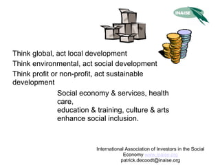 Think global, act local development
Think environmental, act social development
Think profit or non-profit, act sustainable
development
               Social economy & services, health
               care,
               education & training, culture & arts
               enhance social inclusion.



                           International Association of Investors in the Social
                                        Economy www.inaise.org
                                      patrick.decoodt@inaise.org
 