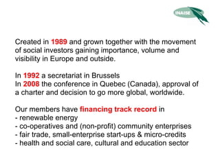 Created in 1989 and grown together with the movement
of social investors gaining importance, volume and
visibility in Europe and outside.

In 1992 a secretariat in Brussels
In 2008 the conference in Quebec (Canada), approval of
a charter and decision to go more global, worldwide.

Our members have financing track record in
- renewable energy
- co-operatives and (non-profit) community enterprises
- fair trade, small-enterprise start-ups & micro-credits
- health and social care, cultural and education sector
 