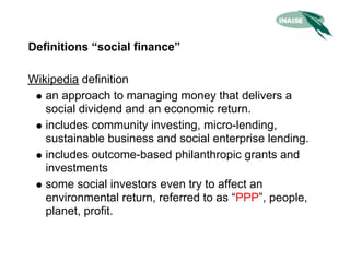 Definitions “social finance”

Wikipedia definition
   an approach to managing money that delivers a
   social dividend and an economic return.
   includes community investing, micro-lending,
   sustainable business and social enterprise lending.
   includes outcome-based philanthropic grants and
   investments
   some social investors even try to affect an
   environmental return, referred to as “PPP”, people,
   planet, profit.
 