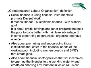ILO (International Labour Organisation) definition
   Social finance is using financial instruments to
   promote Decent Work.
   It means finance - sustainable finance - with a social
   goal.
   It is about credit, savings and other products that help
   the poor to cope better with risk, take advantage of
   income-generating opportunities, organize and have
   a voice.
   Also about promoting and encouraging those
   institutions that cater to the financial needs of the
   working poor, including women groups and SME’s
   that create jobs.
   Also about financial sector policies that set incentives
   to open up the financial to the working majority and
   create an enabling environment in which MFI’s can
 