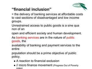 “financial inclusion”
= the delivery of banking services at affordable costs
to vast sections of disadvantaged and low income
groups.
Unrestrained access to public goods is a sine qua
non of an
open and efficient society and human development.
As banking services are in the nature of public
goods, the
availability of banking and payment services to the
entire
population should be a prime objective of public
policy.
    A reaction to financial exclusion
    // micro finance movement (Progress Out of Poverty
   index)
 