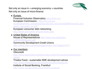Not only an issue in « emerging economy » countries
Not only an issue of micro-finance
    Europe.
    Financial Inclusion Observatory www.fininc.eu
    European Commission . http://ec.europa.
    eu/employment_social/spsi/docs/social_inclusion/2008/financial_excl
    usion_summary_en.pdf
    European consumer debt networking.
    http://www.asb-gmbh.at/ecdn/index.php
    United States of America
    House of Representatives http://www.epi.org/page/-
    /pdf/092509austin.pdf
    Community Development Credit Unions
    http://www.cdcu.coop/i4a/pages/index.cfm?pageid=417
    Our members
    Oikocredit
    http://www.oikocredit.org/site/en/doc.phtml?p=social-performance-
    centre
    Triodos Facet - sustainable SME development advise
    http://www.triodosfacet.nl/content/view/65/32/lang,en/
    Institute of Social Banking, Frankfurt
    http://www.social-banking.org/en/the-institute/
 