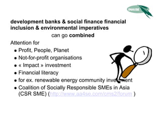 development banks & social finance financial
inclusion & environmental imperatives
                   can go combined
Attention for
    Profit, People, Planet
    Not-for-profit organisations
    « Impact » investment
    Financial literacy
    for ex. renewable energy community investment
    Coalition of Socially Responsible SMEs in Asia
    (CSR SME) (http://www.aa4se.com/cms2/forum )
 