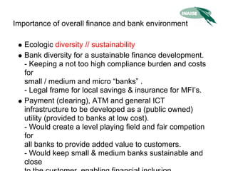 Importance of overall finance and bank environment

   Ecologic diversity // sustainability
   Bank diversity for a sustainable finance development.
   - Keeping a not too high compliance burden and costs
   for
   small / medium and micro “banks” .
   - Legal frame for local savings & insurance for MFI’s.
   Payment (clearing), ATM and general ICT
   infrastructure to be developed as a (public owned)
   utility (provided to banks at low cost).
   - Would create a level playing field and fair competion
   for
   all banks to provide added value to customers.
   - Would keep small & medium banks sustainable and
   close
 