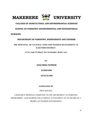 0
MAKERERE UNIVERSITY
COLLEGE OF AGRICULTURAL AND ENVIRONMENTAL SCIENCES
SCHOOL OF FORESTRY, ENVIRONMENTAL AND GEOGRAPHICAL
SCIENCES
DEPARTMENT OF FORESTRY, BIODIVERSITY AND TOURISM
THE POTENTIAL OF CULTURAL SITES FOR TOURISM DEVELOPMENT IN
KAKUMIRO DISTRICT.
A Case study of cultural sites in kakumiro district area.
BY
ATALYEBA PATRICK
215021384
15/U/21190
SUPERVISED BY
PROF BANANA
A RESEARCH PROPOSAL SUBMITTED TO THE DEPARTMENT OF FORESTRY,
BIODIVERSITY AND TOURISM FOR A PARTIAL FULFILLMENT OF AN AWARD OF A
DEGREE OF TOURISM MANAGEMENT.
 