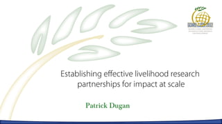Establishing effective livelihood research
     partnerships for impact at scale

       Patrick Dugan
 