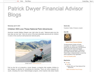 Patrick Dwyer Financial Advisor
Blogs
Wednesday, April 18, 2018
Children Will Love These National Park Adventures
American novelist Wallace Stegner was right when he said: “National parks are the
best idea we ever had.” Here are some of the best delectable adventures for children
in store in the country’s well-preserved national parks.
First on the list is to become a Junior Ranger, a program that enables children to
earn badges or patches for completing fun activities. There are other programs for
youth, including the Junior Paleontologist program, which teaches kids about fossils
Image source: TravelChannel.com
Facebook | Twitter | Pinterest | LinkedIn
Social Links
Patrick Dwyer Financial Advisor
The Neuroscience Centers of Florida
Foundation, Inc. (NSCFF) is composed of
experts who are working day in and day out to
help patients with chronic neurological
diseases (such as Alzheimer’s, Parkinson’s,
and multiple sclerosis) attain peace of mind.
Patrick Dwyer, a financial advisor, is one of the
active supporters of the organization.
View my complete profile
About Me
▼ 2018 (4)
▼ April (4)
Children Will Love These National Park
Adventures
Miami Hurricanes Trivia To Enjoy
Blog Archive
More Next Blog» Create Blog Sign In
 